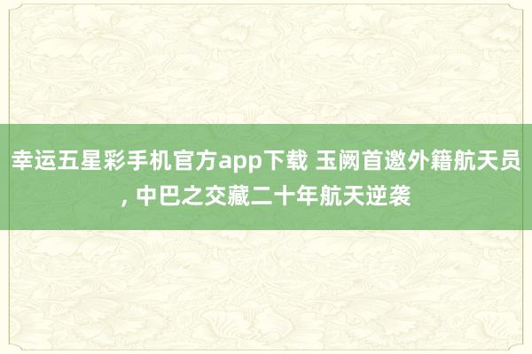 幸运五星彩手机官方app下载 玉阙首邀外籍航天员， 中巴之交藏二十年航天逆袭