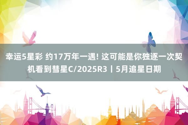 幸运5星彩 约17万年一遇! 这可能是你独逐一次契机看到彗星C/2025R3丨5月追星日期