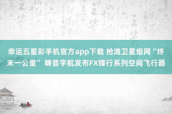 幸运五星彩手机官方app下载 抢滩卫星组网“终末一公里” 畴昔宇航发布FX锋行系列空间飞行器