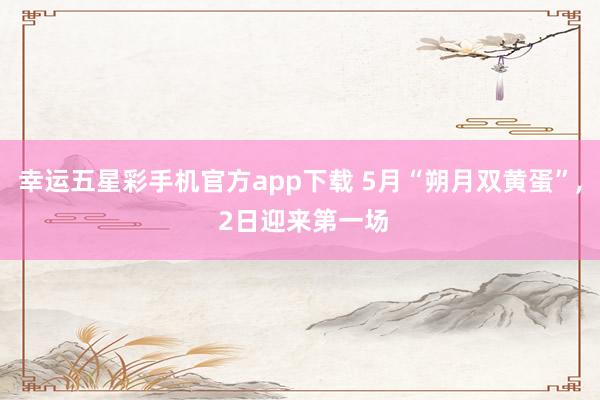幸运五星彩手机官方app下载 5月“朔月双黄蛋”， 2日迎来第一场