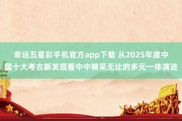 幸运五星彩手机官方app下载 从2025年度中国十大考古新发现看中中精采无比的多元一体演进