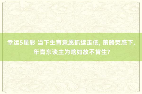 幸运5星彩 当下生育意愿抓续走低， 策略荧惑下， 年青东谈主为啥如故不肯生?