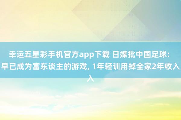 幸运五星彩手机官方app下载 日媒批中国足球: 早已成为富东谈主的游戏， 1年轻训用掉全家2年收入