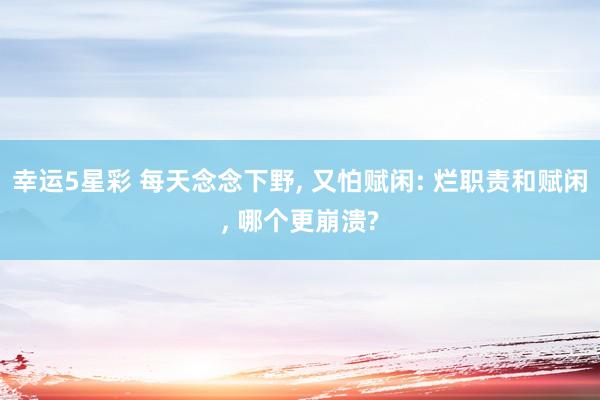 幸运5星彩 每天念念下野， 又怕赋闲: 烂职责和赋闲， 哪个更崩溃?