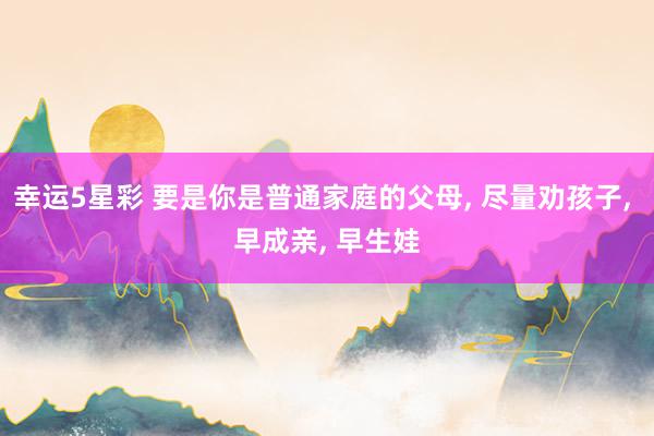 幸运5星彩 要是你是普通家庭的父母， 尽量劝孩子， 早成亲， 早生娃