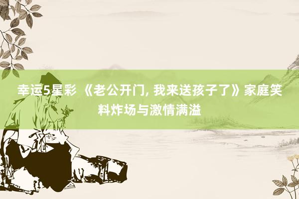 幸运5星彩 《老公开门， 我来送孩子了》家庭笑料炸场与激情满溢