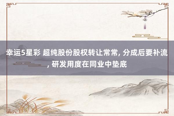 幸运5星彩 超纯股份股权转让常常， 分成后要补流， 研发用度在同业中垫底