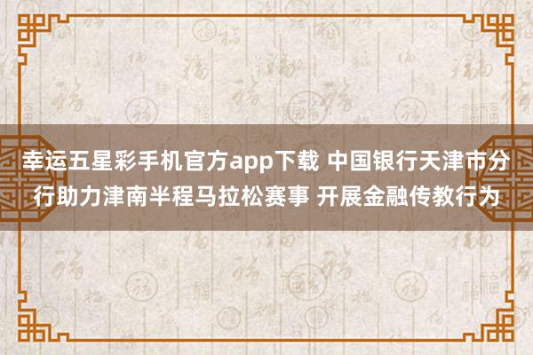 幸运五星彩手机官方app下载 中国银行天津市分行助力津南半程马拉松赛事 开展金融传教行为