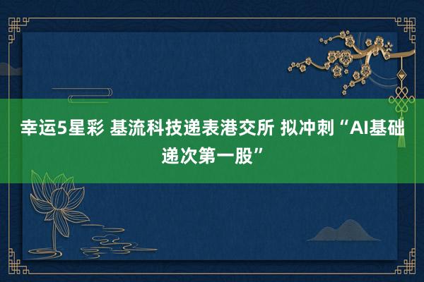 幸运5星彩 基流科技递表港交所 拟冲刺“AI基础递次第一股”