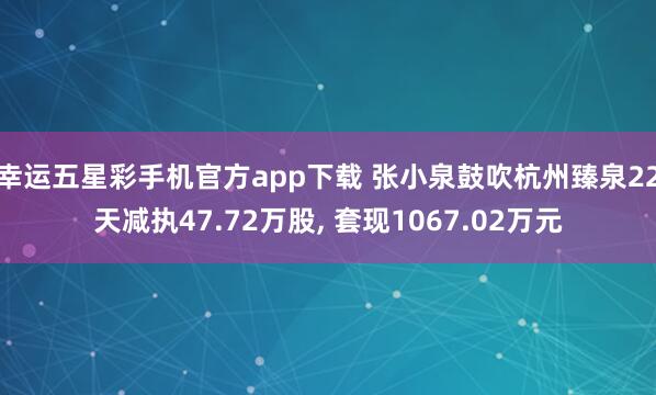 幸运五星彩手机官方app下载 张小泉鼓吹杭州臻泉22天减执47.72万股， 套现1067.02万元