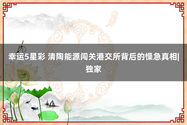 幸运5星彩 清陶能源闯关港交所背后的懆急真相|独家