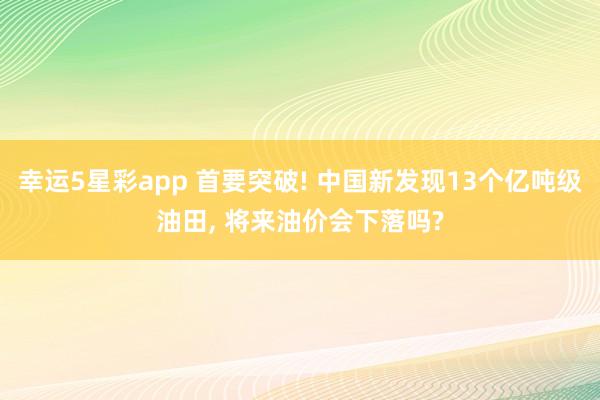 幸运5星彩app 首要突破! 中国新发现13个亿吨级油田， 将来油价会下落吗?