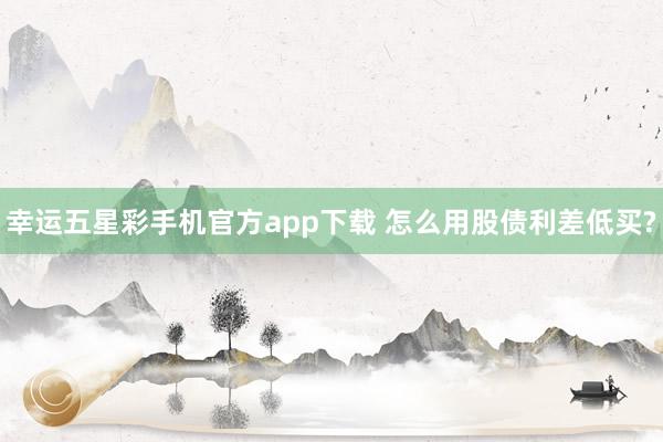 幸运五星彩手机官方app下载 怎么用股债利差低买?