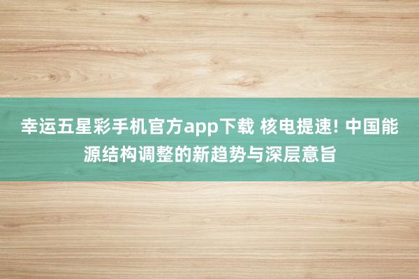 幸运五星彩手机官方app下载 核电提速! 中国能源结构调整的新趋势与深层意旨