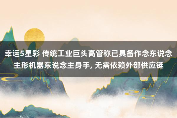 幸运5星彩 传统工业巨头高管称已具备作念东说念主形机器东说念主身手， 无需依赖外部供应链