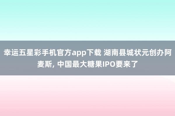幸运五星彩手机官方app下载 湖南县城状元创办阿麦斯， 中国最大糖果IPO要来了