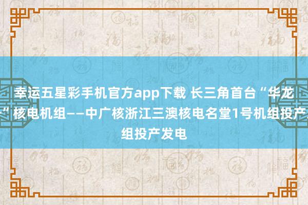 幸运五星彩手机官方app下载 长三角首台“华龙一号”核电机组——中广核浙江三澳核电名堂1号机组投产发电