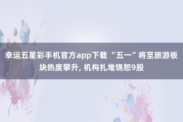 幸运五星彩手机官方app下载 “五一”将至旅游板块热度攀升， 机构扎堆饶恕9股