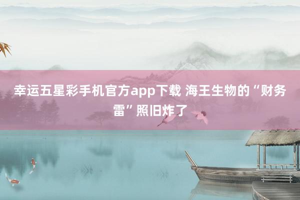 幸运五星彩手机官方app下载 海王生物的“财务雷”照旧炸了