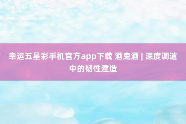 幸运五星彩手机官方app下载 酒鬼酒 | 深度调遣中的韧性建造