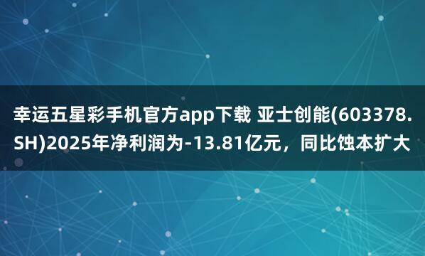 幸运五星彩手机官方app下载 亚士创能(603378.SH)2025年净利润为-13.81亿元，同比蚀本扩大