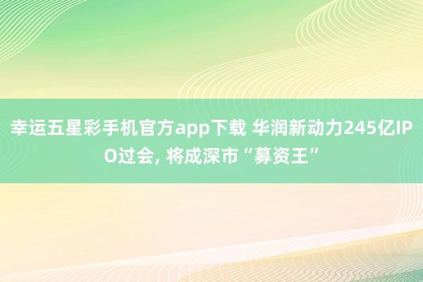 幸运五星彩手机官方app下载 华润新动力245亿IPO过会， 将成深市“募资王”