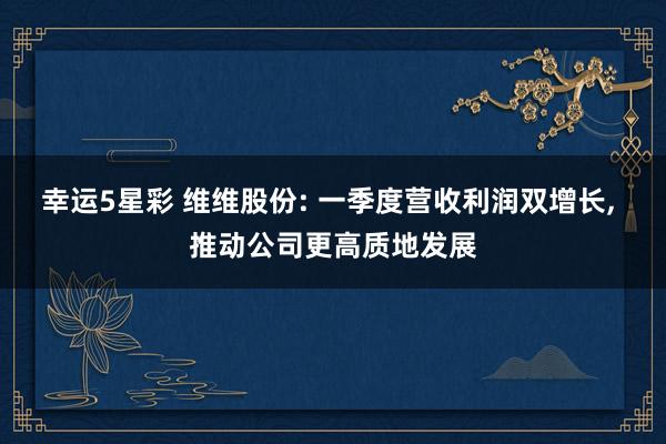 幸运5星彩 维维股份: 一季度营收利润双增长， 推动公司更高质地发展