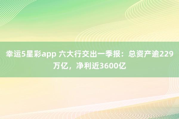 幸运5星彩app 六大行交出一季报：总资产逾229万亿，净利近3600亿