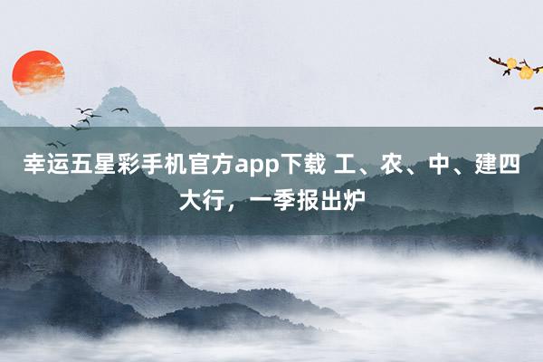 幸运五星彩手机官方app下载 工、农、中、建四大行，一季报出炉