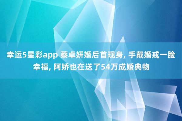 幸运5星彩app 蔡卓妍婚后首现身， 手戴婚戒一脸幸福， 阿娇也在送了54万成婚典物
