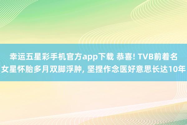幸运五星彩手机官方app下载 恭喜! TVB前着名女星怀胎多月双脚浮肿， 坚捏作念医好意思长达10年