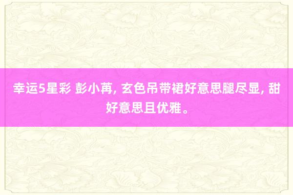 幸运5星彩 彭小苒， 玄色吊带裙好意思腿尽显， 甜好意思且优雅<a href=