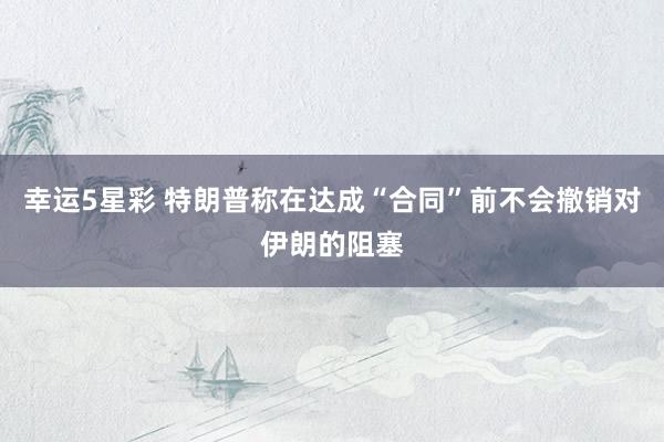 幸运5星彩 特朗普称在达成“合同”前不会撤销对伊朗的阻塞
