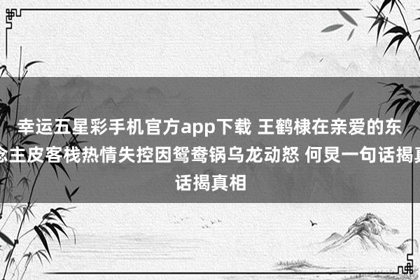 幸运五星彩手机官方app下载 王鹤棣在亲爱的东说念主皮客栈热情失控因鸳鸯锅乌龙动怒 何炅一句话揭真相