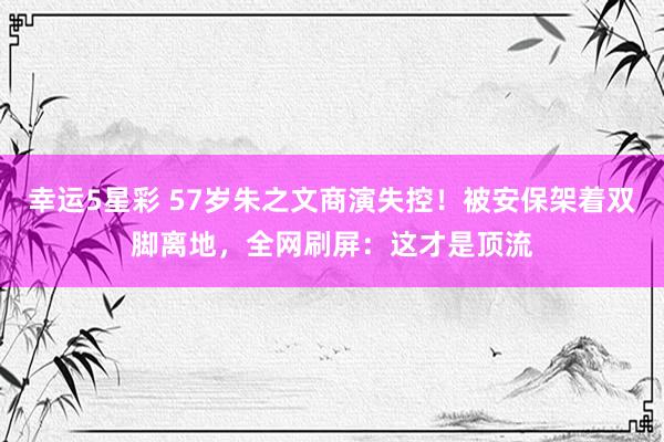 幸运5星彩 57岁朱之文商演失控！被安保架着双脚离地，全网刷屏：这才是顶流