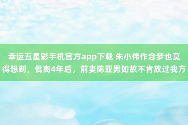 幸运五星彩手机官方app下载 朱小伟作念梦也莫得想到，仳离4年后，前妻陈亚男如故不肯放过我方