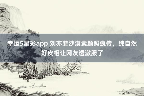 幸运5星彩app 刘亦菲沙漠素颜照疯传，纯自然好皮相让网友透澈服了