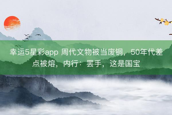 幸运5星彩app 周代文物被当废铜，50年代差点被熔，内行：罢手，这是国宝