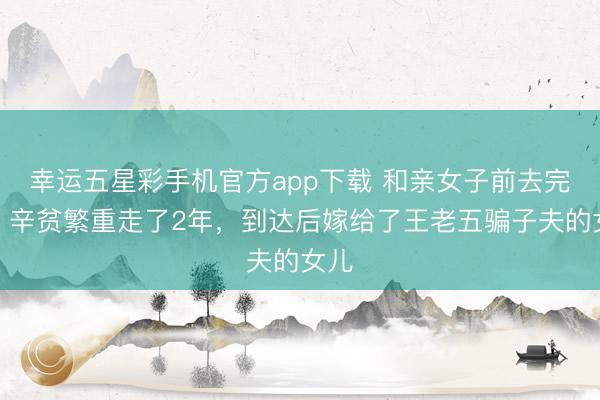 幸运五星彩手机官方app下载 和亲女子前去完婚，辛贫繁重走了2年，到达后嫁给了王老五骗子夫的女儿