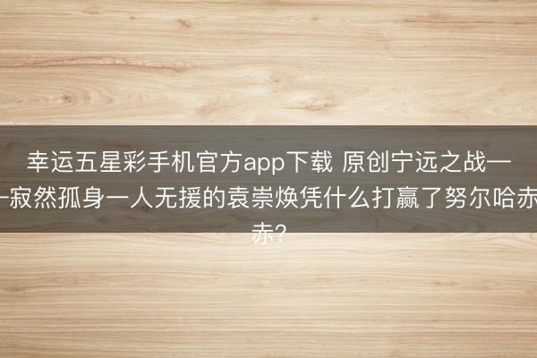 幸运五星彩手机官方app下载 原创宁远之战——寂然孤身一人无援的袁崇焕凭什么打赢了努尔哈赤？