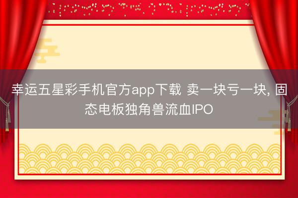 幸运五星彩手机官方app下载 卖一块亏一块， 固态电板独角兽流血IPO