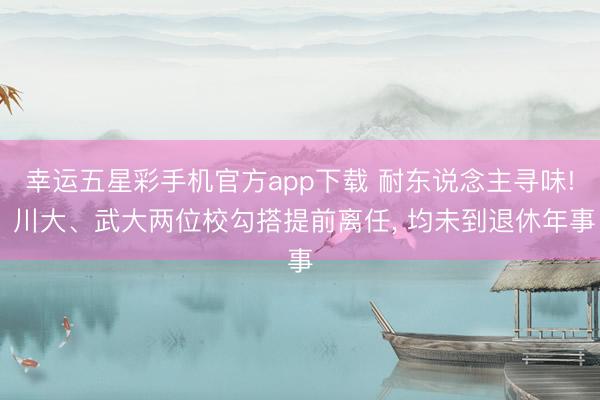 幸运五星彩手机官方app下载 耐东说念主寻味! 川大、武大两位校勾搭提前离任， 均未到退休年事
