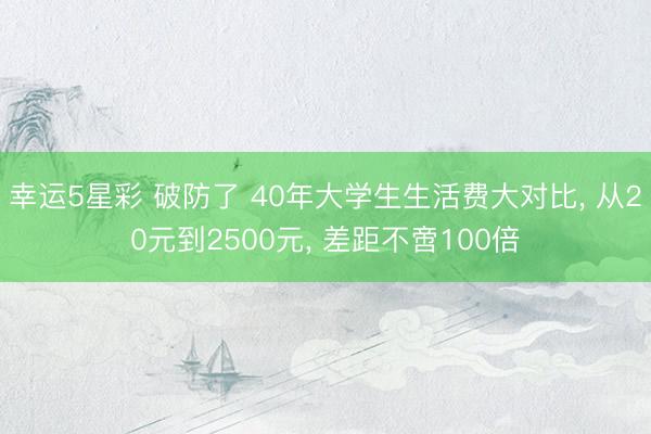 幸运5星彩 破防了 40年大学生生活费大对比， 从20元到2500元， 差距不啻100倍