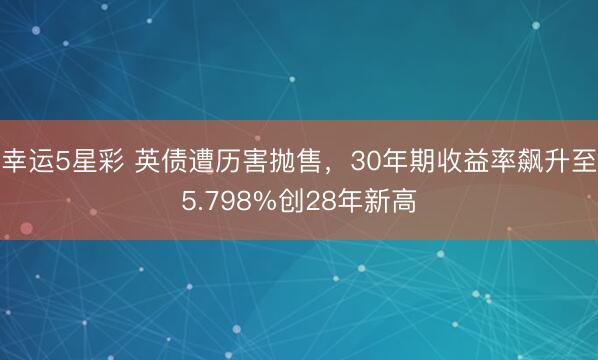 幸运5星彩 英债遭历害抛售，30年期收益率飙升至5.798%创28年新高