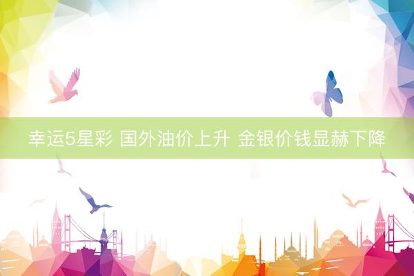 幸运5星彩 国外油价上升 金银价钱显赫下降