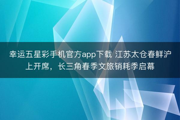 幸运五星彩手机官方app下载 江苏太仓春鲜沪上开席，长三角春季文旅销耗季启幕