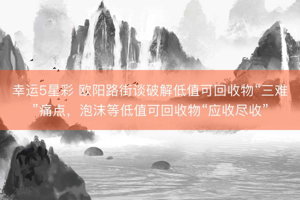 幸运5星彩 欧阳路街谈破解低值可回收物“三难”痛点，泡沫等低值可回收物“应收尽收”
