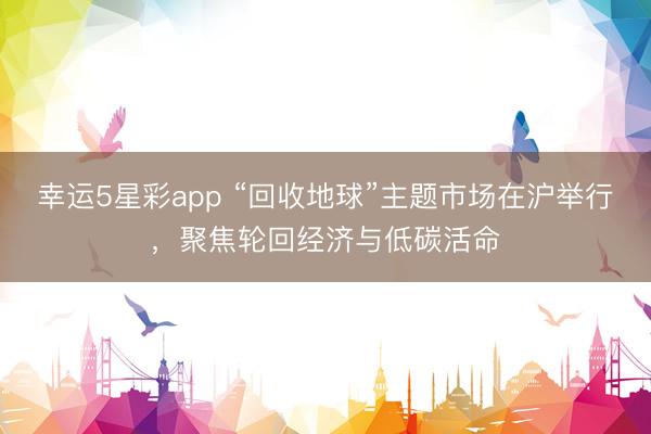 幸运5星彩app “回收地球”主题市场在沪举行，聚焦轮回经济与低碳活命
