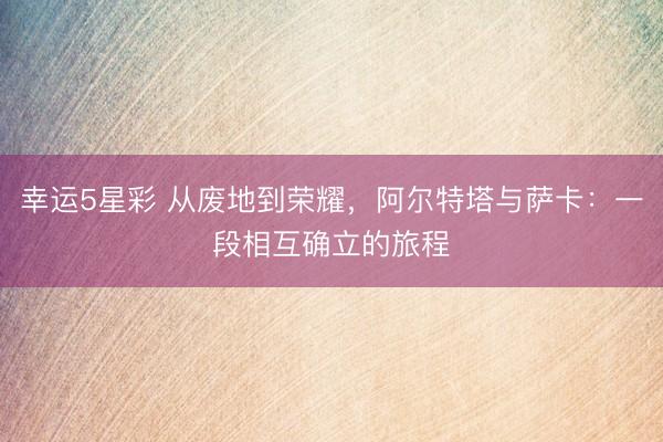 幸运5星彩 从废地到荣耀，阿尔特塔与萨卡：一段相互确立的旅程