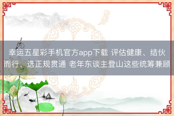 幸运五星彩手机官方app下载 评估健康、结伙而行、选正规贯通 老年东谈主登山这些统筹兼顾